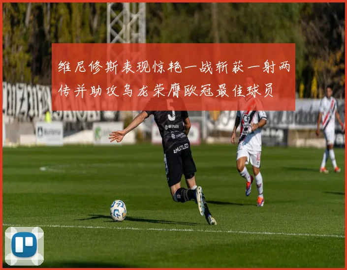 维尼修斯表现惊艳一战斩获一射两传并助攻乌龙荣膺欧冠最佳球员