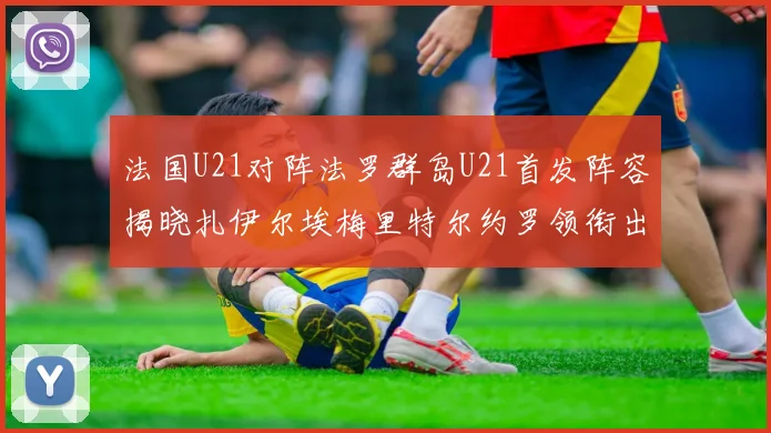 法国U21对阵法罗群岛U21首发阵容揭晓扎伊尔埃梅里特尔约罗领衔出战