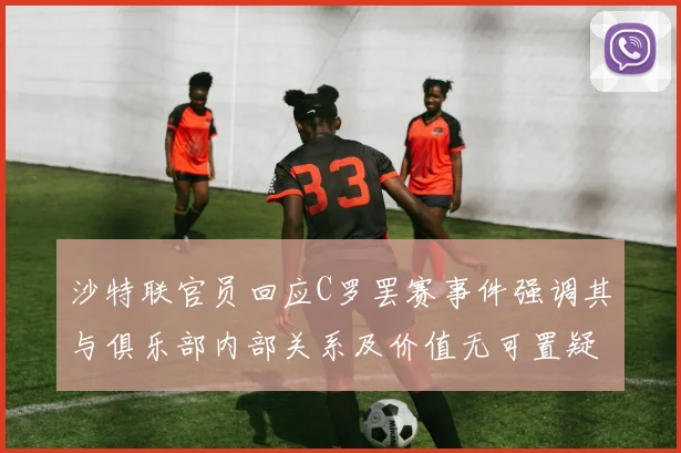 沙特联官员回应C罗罢赛事件强调其与俱乐部内部关系及价值无可置疑