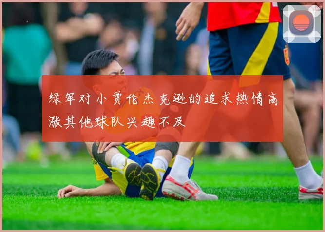 绿军对小贾伦杰克逊的追求热情高涨其他球队兴趣不及