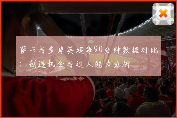 萨卡与多库英超每90分钟数据对比：创造机会与过人能力分析