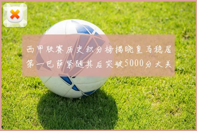 西甲联赛历史积分榜揭晓皇马稳居第一巴萨紧随其后突破5000分大关