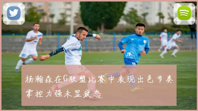 杨瀚森在G联盟比赛中表现出色节奏掌控力强未显疲态