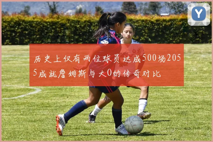 历史上仅有两位球员达成500场2055成就詹姆斯与大O的传奇对比