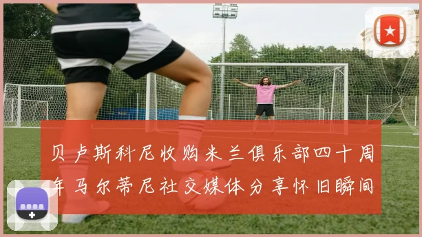 贝卢斯科尼收购米兰俱乐部四十周年马尔蒂尼社交媒体分享怀旧瞬间