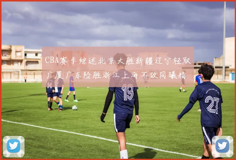 CBA赛季综述北京大胜新疆辽宁轻取广厦广东险胜浙江上海不敌同曦精彩回顾