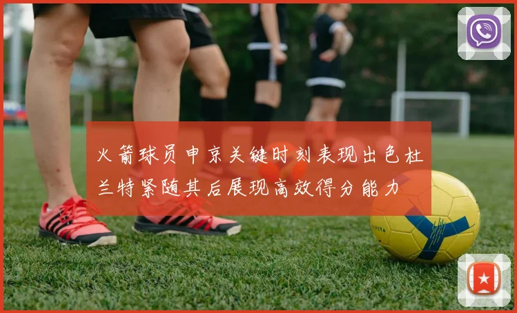 火箭球员申京关键时刻表现出色杜兰特紧随其后展现高效得分能力