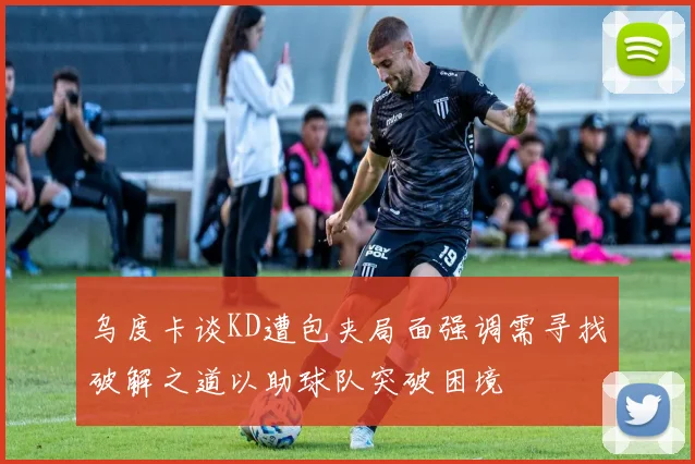 乌度卡谈KD遭包夹局面强调需寻找破解之道以助球队突破困境