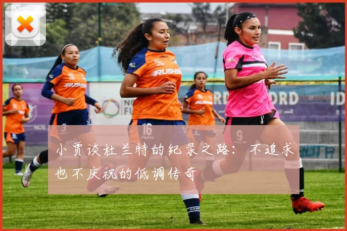 小贾谈杜兰特的纪录之路：不追求也不庆祝的低调传奇