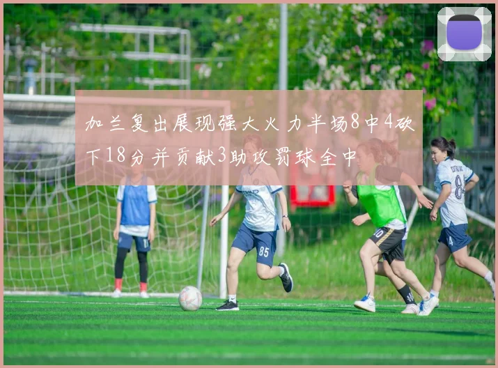 加兰复出展现强大火力半场8中4砍下18分并贡献3助攻罚球全中
