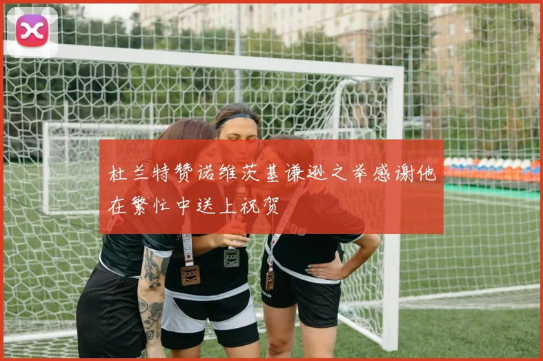 杜兰特赞诺维茨基谦逊之举感谢他在繁忙中送上祝贺