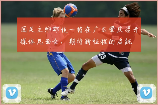 国足主帅邵佳一将在广东肇庆召开媒体见面会，期待新征程的启航