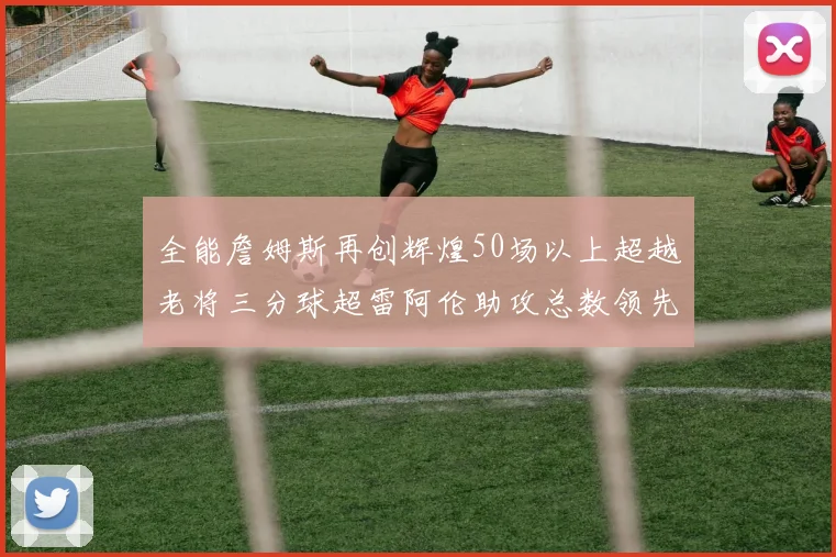 全能詹姆斯再创辉煌50场以上超越老将三分球超雷阿伦助攻总数领先隆多