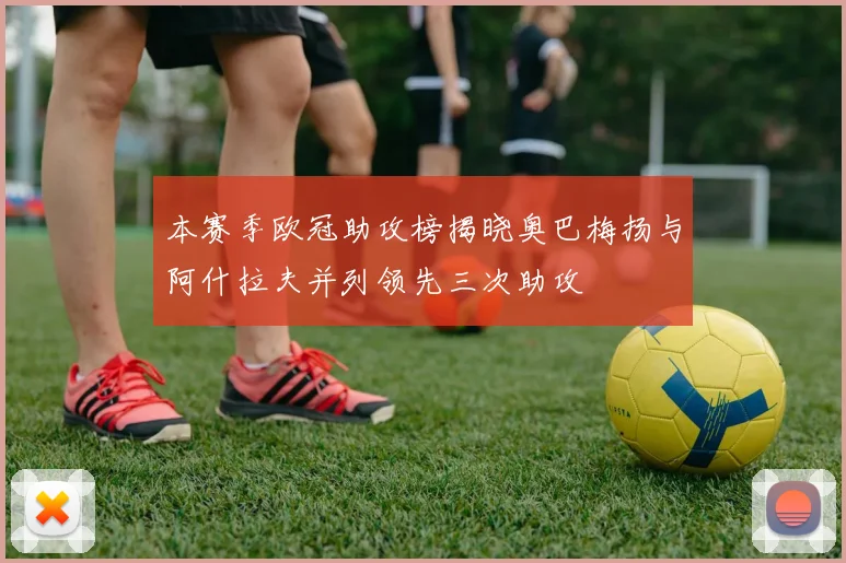 本赛季欧冠助攻榜揭晓奥巴梅扬与阿什拉夫并列领先三次助攻