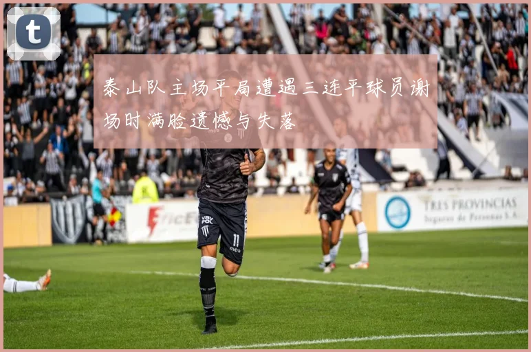 泰山队主场平局遭遇三连平球员谢场时满脸遗憾与失落
