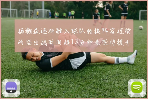 杨瀚森逐渐融入球队轮换阵容连续两场出战时间超13分钟表现待提升