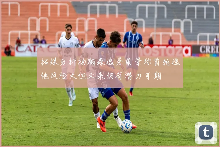 拓媒分析杨瀚森选秀前景称首轮选他风险大但未来仍有潜力可期