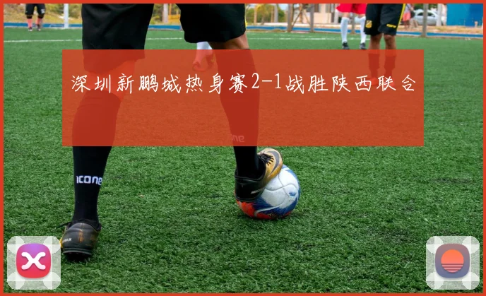 深圳新鹏城热身赛2-1战胜陕西联合