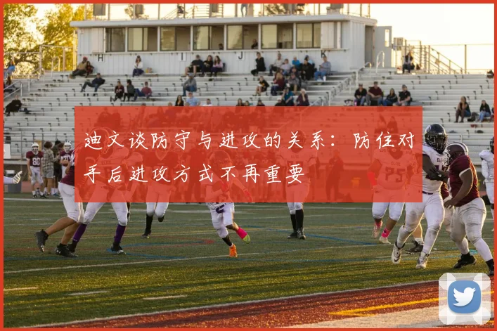 迪文谈防守与进攻的关系：防住对手后进攻方式不再重要