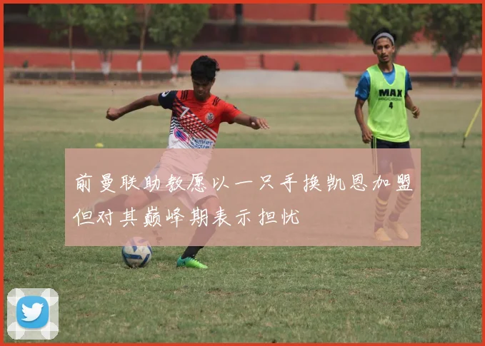 前曼联助教愿以一只手换凯恩加盟但对其巅峰期表示担忧