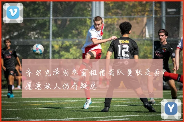 齐尔克泽或冬窗租借离队曼联是否愿意放人仍存疑虑