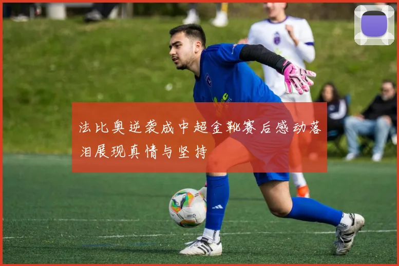 法比奥逆袭成中超金靴赛后感动落泪展现真情与坚持