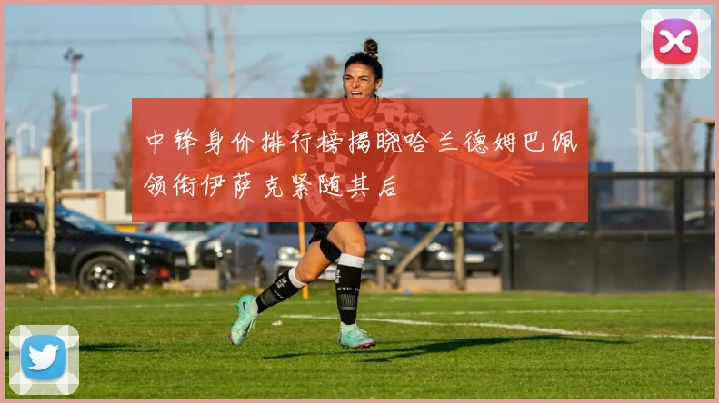 中锋身价排行榜揭晓哈兰德姆巴佩领衔伊萨克紧随其后