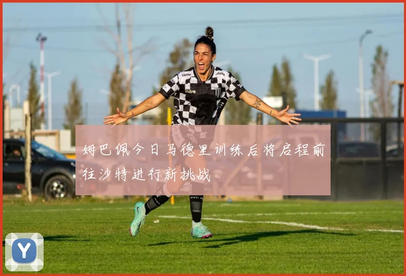 姆巴佩今日马德里训练后将启程前往沙特进行新挑战