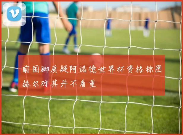 前国脚质疑阿诺德世界杯资格称图赫尔对其并不看重