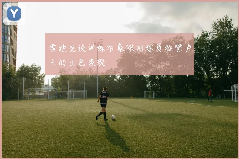 雷迪克谈训练印象深刻球员称赞卢卡的出色表现