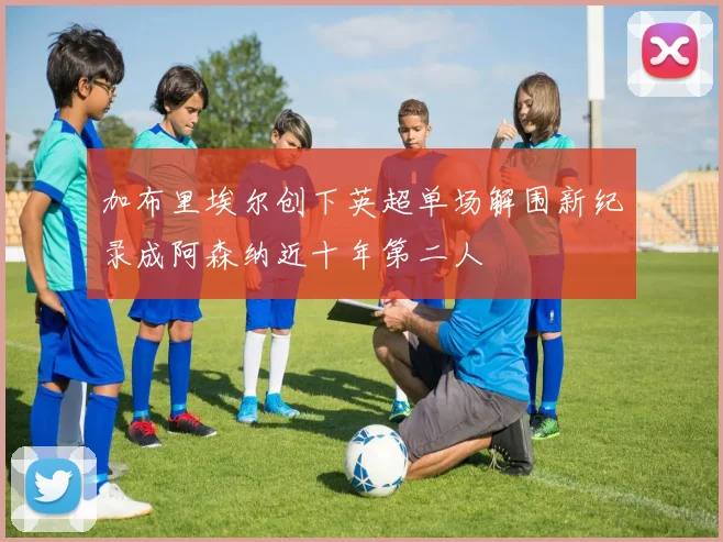 加布里埃尔创下英超单场解围新纪录成阿森纳近十年第二人