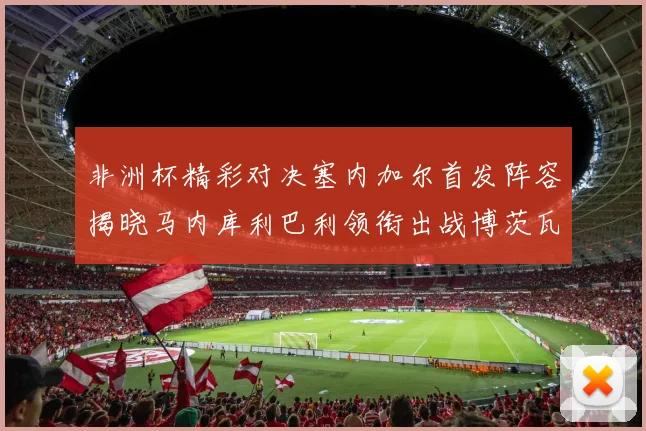 非洲杯精彩对决塞内加尔首发阵容揭晓马内库利巴利领衔出战博茨瓦纳