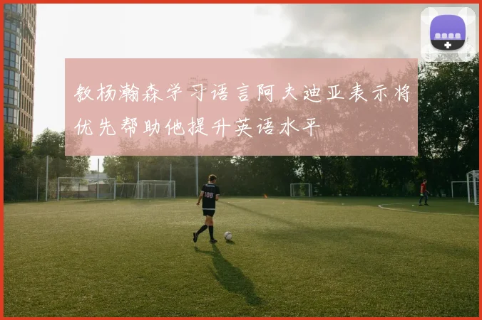 教杨瀚森学习语言阿夫迪亚表示将优先帮助他提升英语水平