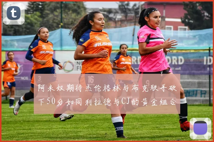 阿米奴期待杰伦格林与布克联手砍下50分如同利拉德与CJ的黄金组合