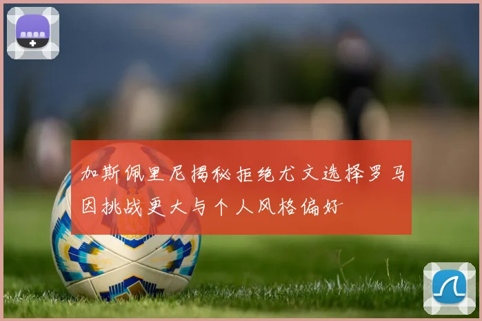 加斯佩里尼揭秘拒绝尤文选择罗马因挑战更大与个人风格偏好