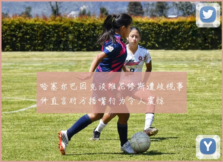 哈塞尔巴因克谈维尼修斯遭歧视事件直言对方捂嘴行为令人震惊