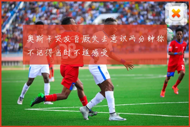 奥斯卡突发昏厥失去意识两分钟称不记得当时不适感受