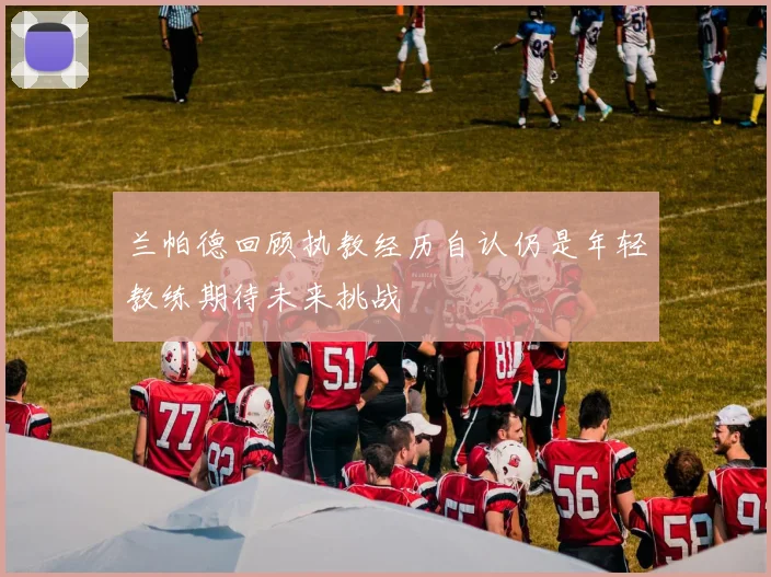 兰帕德回顾执教经历自认仍是年轻教练期待未来挑战