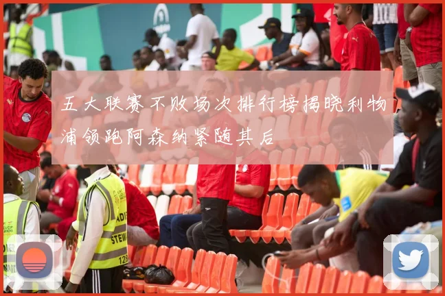 五大联赛不败场次排行榜揭晓利物浦领跑阿森纳紧随其后