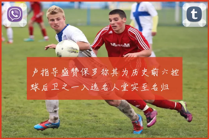 卢指导盛赞保罗称其为历史前六控球后卫之一入选名人堂实至名归