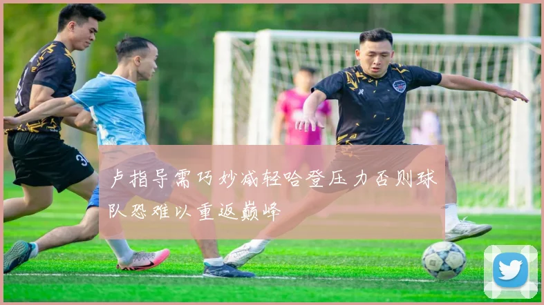 卢指导需巧妙减轻哈登压力否则球队恐难以重返巅峰